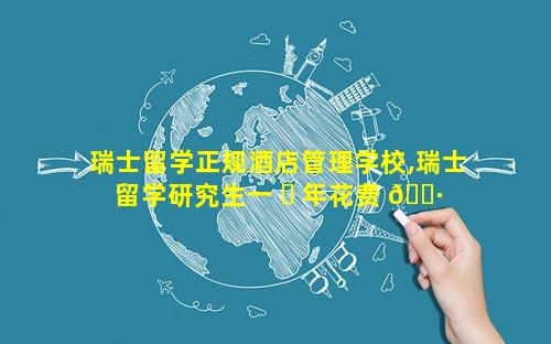 瑞士留学正规酒店管理学校,瑞士留学研究生一 ☘ 年花费 🌷 多少人民币